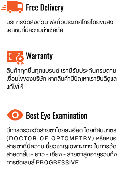 Authorized Seller : สินค้าทุกชิ้นเป็นของแท้ 100% รับประกันศูนย์ไทย เราเป็นตัวแทนจำหน่ายโดนตรงของทุกแบรนด์ Money Back Guarantee : หากพบว่าสินค้าไม่เป็นของแท้เรายินดีคืนเงิน เต็มจำนวน 100% Free Delivery : บริการจัดสงด่วน ฟรีทั่วประเทศไทยโดยขนสง เอกชนที่มีความน่าเชื่อถือ We care : สินค้าทุกชิ้น เราใส่ใจตั้งแต่การตรวจเช็คสภาพ สินค้า แพ็คสินค้าใส่กล่องอย่างดี จึงมั่นใจได้ว่า สินค้าจะไม่เสียหายจากขนส่งแน่นอน Physical Store : นอกจากจะจำหน่ายผ่านทางออนไลน์แล้ว เรายังมีหน้าร้านสำหรับลูกค้าที่ต้องการมา เลือกสินค้าด้วยตัวเอง และลูกค้าที่ต้องการ ตรวจวัดสายตา 100% Warranty : สินค้าทุกชิ้นทุกแบรนด์ เรามีรับประกันครบตาม เงื่อนไขของบริษัท หากสินค้ามีปัญหาเรายินดี ดูแลแก้ไขให้ After Sale Service : นอกจากประกันสินค้าตามเงื่อนไขจากบริษัทแล้ว เรายังมีบริการหลังการขายฟรีตลอดชีพอีกด้วย ไม่ว่าจะเป็นการปรับแต่งทรงแว่นเข้ารูป หรือการ ล้างทำความสะอาดแว่น 6 Meters Room : ห้องตรวจวัดสายตามาตราฐานสากล 6 เมตร นั้นสำคัญมาก เราภูมิใจที่เป็นหนึ่งในไม่กี่ร้าน ในประเทศที่ผ่านมาตราฐาน Best Eye Examination : ตรวจวัดสายตาโดยละเอียด โดยทัศนมาตร (Doctor of Optometry) หรือหมอ สายตาที่มีความเชี่ยวชาญเฉพาะทาง ในการ วัดสายตาสั้น - ยาว - เอียง - สายตาสูงอายุ รวมถึงการตัดเลนส์ Progressive